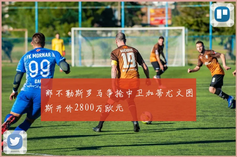 那不勒斯罗马争抢中卫加蒂尤文图斯开价2800万欧元