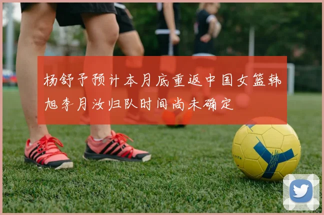 杨舒予预计本月底重返中国女篮韩旭李月汝归队时间尚未确定