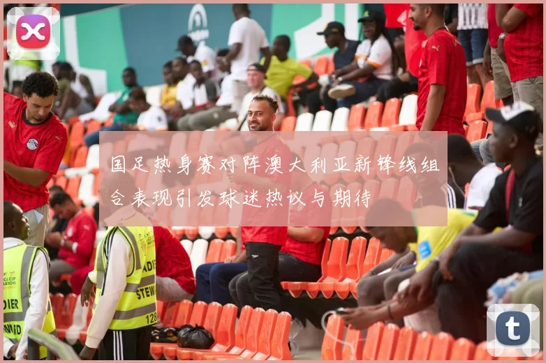 国足热身赛对阵澳大利亚新锋线组合表现引发球迷热议与期待