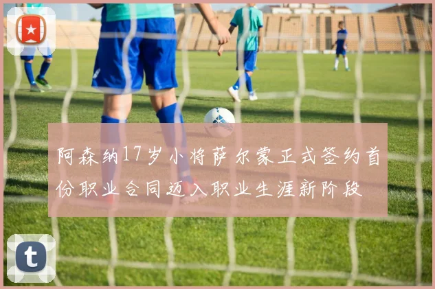 阿森纳17岁小将萨尔蒙正式签约首份职业合同迈入职业生涯新阶段