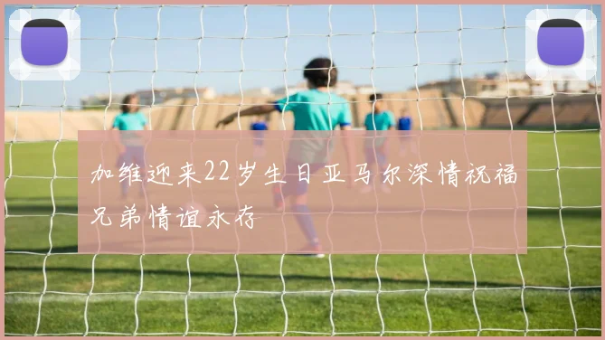 加维迎来22岁生日亚马尔深情祝福兄弟情谊永存