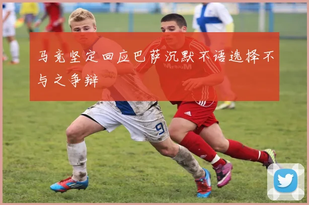 马竞坚定回应巴萨沉默不语选择不与之争辩