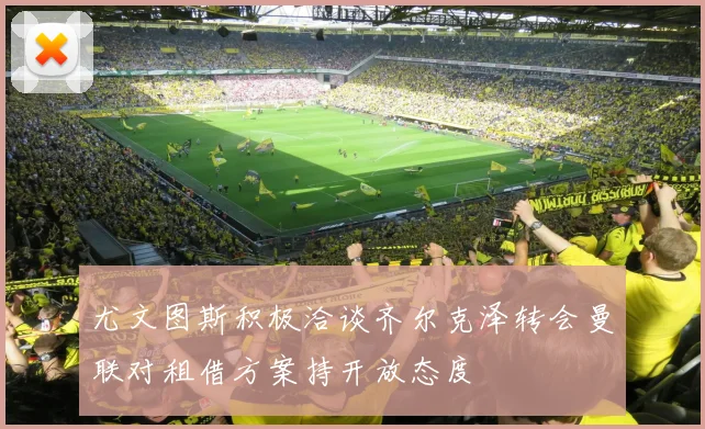 尤文图斯积极洽谈齐尔克泽转会曼联对租借方案持开放态度